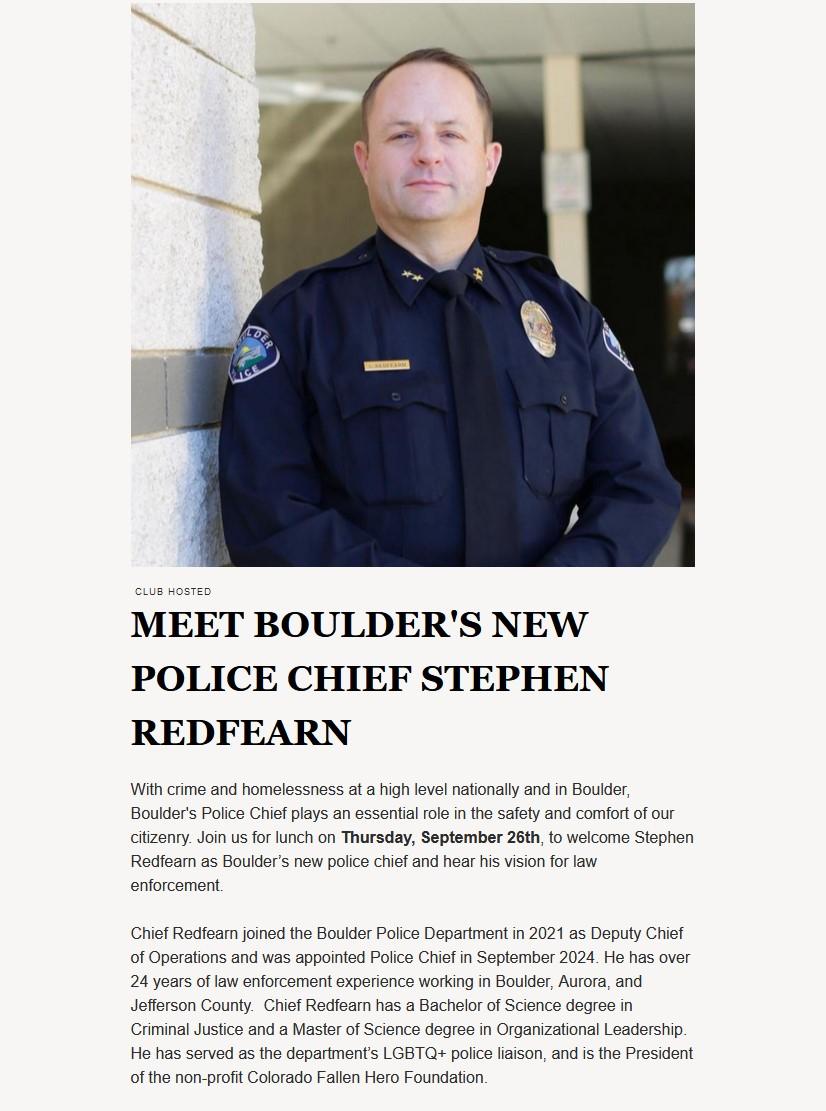 A portrait photo of Boulder Police Chief Stephen Redfearn with the text:MEET BOULDER'S NEW POLICE CHIEF STEPHEN REDFEARN With crime and homelessness at a high level nationally and in Boulder, Boulder's Police Chief plays an essential role in the safety and comfort of our citizenry. Join us for lunch on Thursday, September 26th, to welcome Stephen Redfearn as Boulder’s new police chief and hear his vision for law enforcement. Chief Redfearn joined the Boulder Police Department in 2021 as Deputy Chief of Operations and was appointed Police Chief in September 2024. He has over 24 years of law enforcement experience working in Boulder, Aurora, and Jefferson County. Chief Redfearn has a Bachelor of Science degree in Criminal Justice and a Master of Science degree in Organizational Leadership. He has served as the department’s LGBTQ+ police liaison, and is the President of the non-profit Colorado Fallen Hero Foundation.